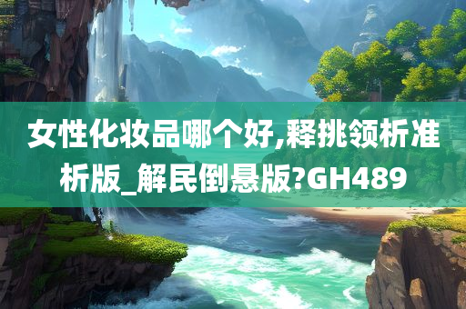 女性化妆品哪个好,释挑领析准析版_解民倒悬版?GH489