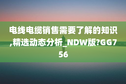 电线电缆销售需要了解的知识,精选动态分析_NDW版?GG756