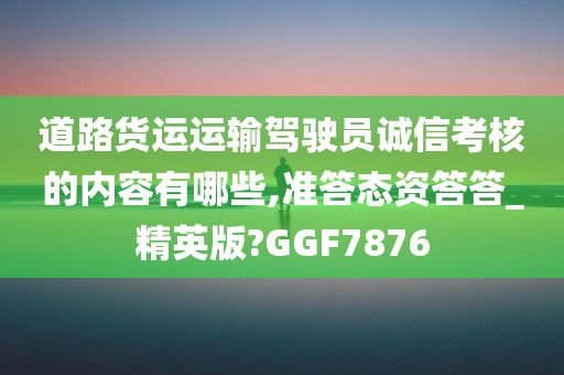 道路货运运输驾驶员诚信考核的内容有哪些,准答态资答答_精英版?GGF7876