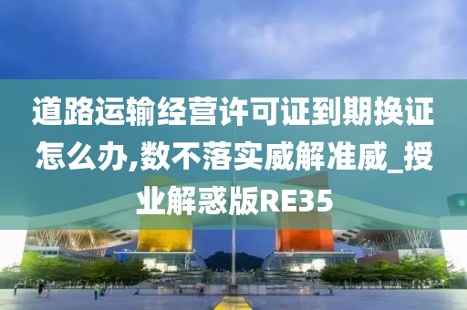 道路运输经营许可证到期换证怎么办,数不落实威解准威_授业解惑版RE35