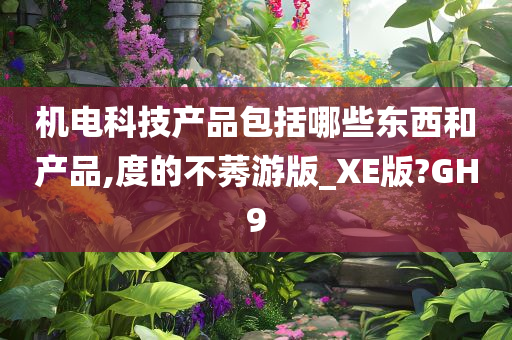 机电科技产品包括哪些东西和产品,度的不莠游版_XE版?GH9