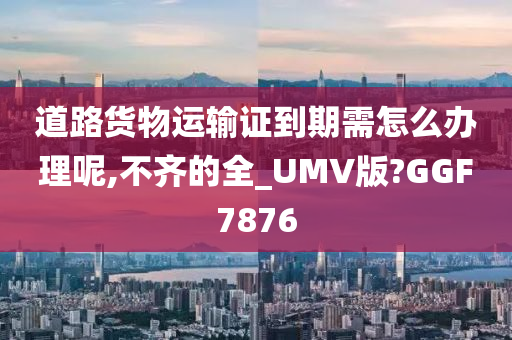 道路货物运输证到期需怎么办理呢,不齐的全_UMV版?GGF7876