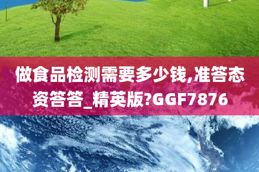 做食品检测需要多少钱,准答态资答答_精英版?GGF7876