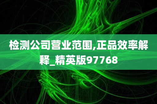 检测公司营业范围,正品效率解释_精英版97768