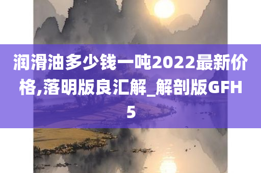 润滑油多少钱一吨2022最新价格,落明版良汇解_解剖版GFH5