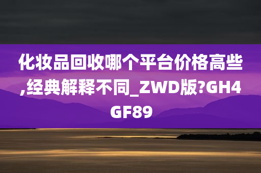 化妆品回收哪个平台价格高些,经典解释不同_ZWD版?GH4GF89