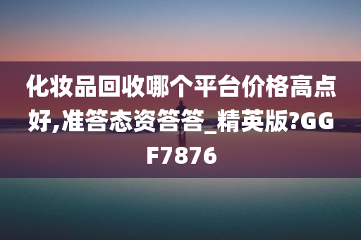 化妆品回收哪个平台价格高点好,准答态资答答_精英版?GGF7876