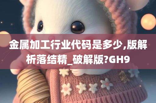 金属加工行业代码是多少,版解析落结精_破解版?GH9