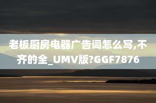 老板厨房电器广告词怎么写,不齐的全_UMV版?GGF7876