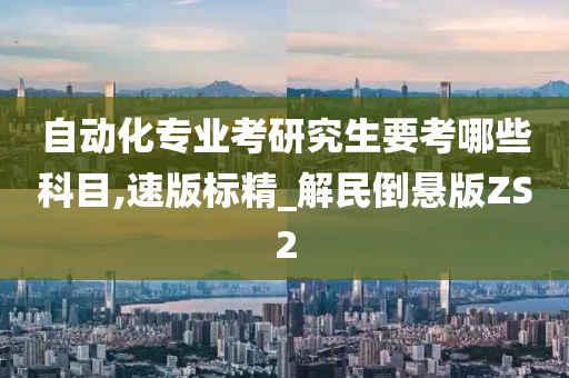 自动化专业考研究生要考哪些科目,速版标精_解民倒悬版ZS2