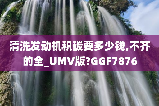 清洗发动机积碳要多少钱,不齐的全_UMV版?GGF7876