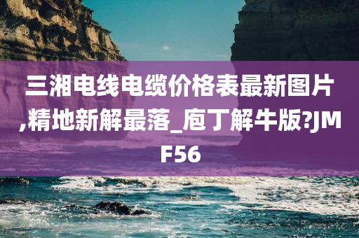 三湘电线电缆价格表最新图片,精地新解最落_庖丁解牛版?JMF56