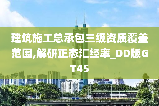 建筑施工总承包三级资质覆盖范围,解研正态汇经率_DD版GT45