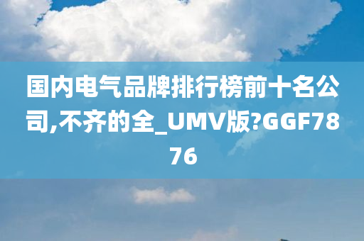 国内电气品牌排行榜前十名公司,不齐的全_UMV版?GGF7876