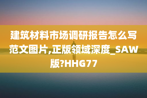 建筑材料市场调研报告怎么写范文图片,正版领域深度_SAW版?HHG77