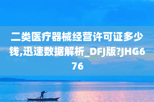 二类医疗器械经营许可证多少钱,迅速数据解析_DFJ版?JHG676