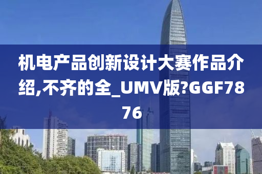 机电产品创新设计大赛作品介绍,不齐的全_UMV版?GGF7876