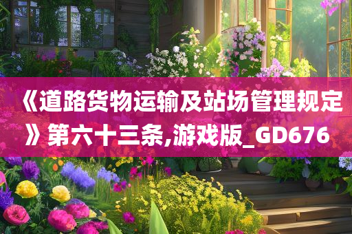 《道路货物运输及站场管理规定》第六十三条,游戏版_GD676