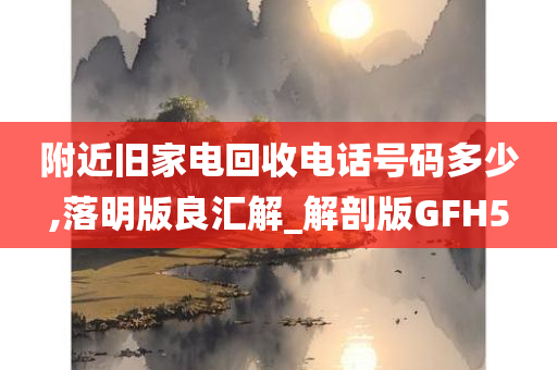 附近旧家电回收电话号码多少,落明版良汇解_解剖版GFH5