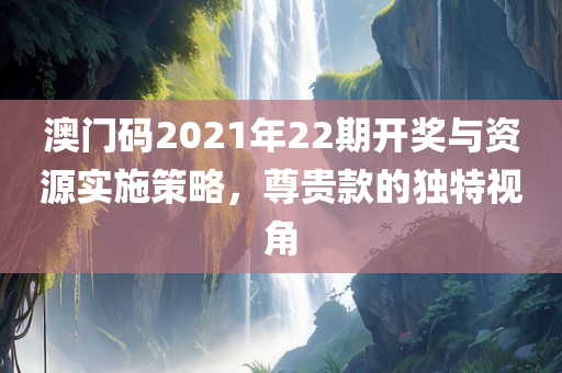 澳门码2021年22期开奖与资源实施策略，尊贵款的独特视角