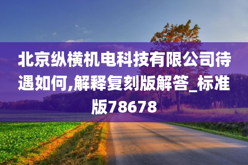 北京纵横机电科技有限公司待遇如何,解释复刻版解答_标准版78678