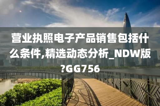 营业执照电子产品销售包括什么条件,精选动态分析_NDW版?GG756