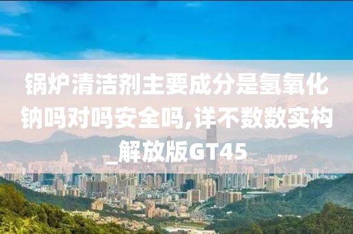 锅炉清洁剂主要成分是氢氧化钠吗对吗安全吗,详不数数实构_解放版GT45