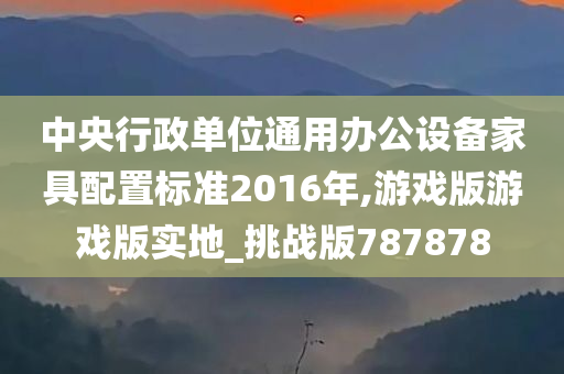 中央行政单位通用办公设备家具配置标准2016年,游戏版游戏版实地_挑战版787878