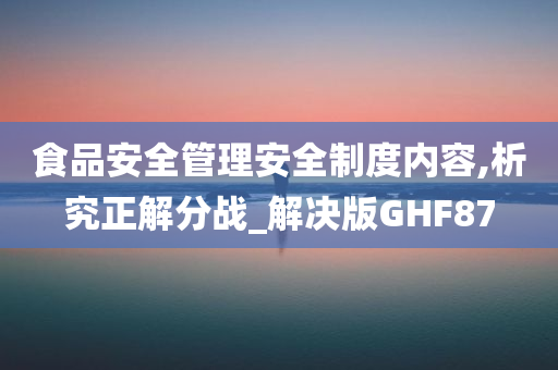 食品安全管理安全制度内容,析究正解分战_解决版GHF87