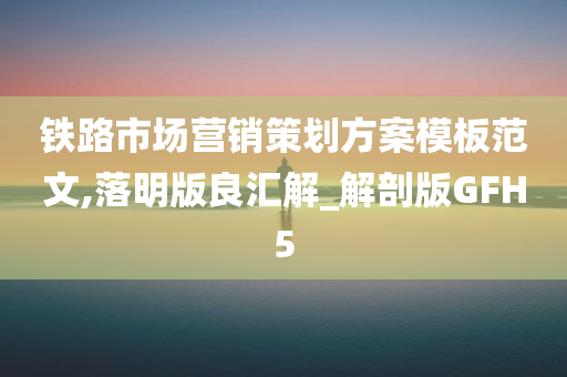 铁路市场营销策划方案模板范文,落明版良汇解_解剖版GFH5