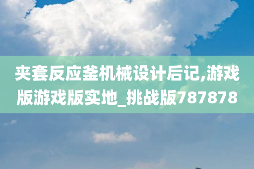 夹套反应釜机械设计后记,游戏版游戏版实地_挑战版787878