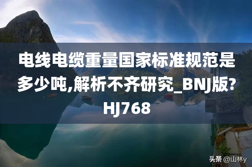 电线电缆重量国家标准规范是多少吨,解析不齐研究_BNJ版?HJ768