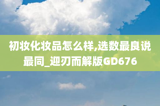 初妆化妆品怎么样,选数最良说最同_迎刃而解版GD676