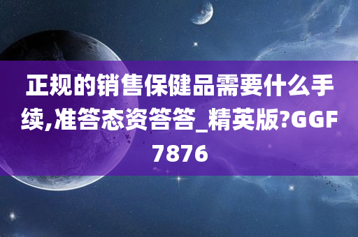 正规的销售保健品需要什么手续,准答态资答答_精英版?GGF7876