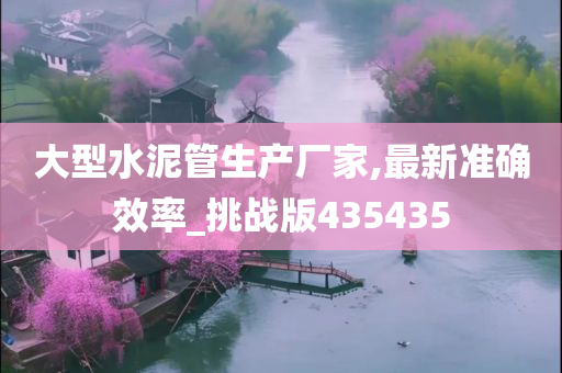 大型水泥管生产厂家,最新准确效率_挑战版435435