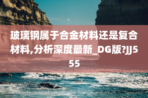 玻璃钢属于合金材料还是复合材料,分析深度最新_DG版?JJ555