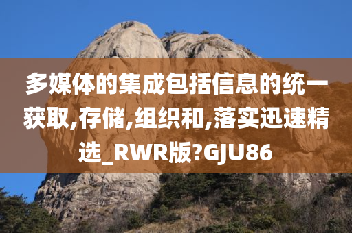 多媒体的集成包括信息的统一获取,存储,组织和,落实迅速精选_RWR版?GJU86