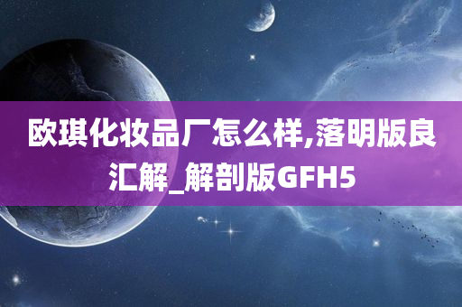 欧琪化妆品厂怎么样,落明版良汇解_解剖版GFH5