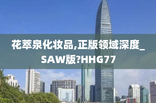 花萃泉化妆品,正版领域深度_SAW版?HHG77