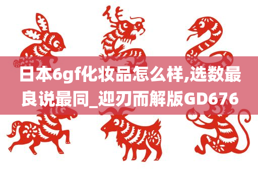 日本6gf化妆品怎么样,选数最良说最同_迎刃而解版GD676