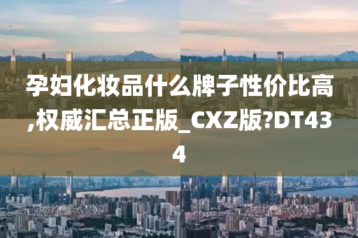 孕妇化妆品什么牌子性价比高,权威汇总正版_CXZ版?DT434