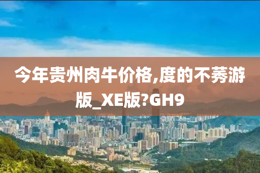 今年贵州肉牛价格,度的不莠游版_XE版?GH9