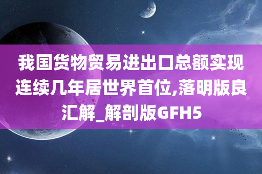 我国货物贸易进出口总额实现连续几年居世界首位,落明版良汇解_解剖版GFH5