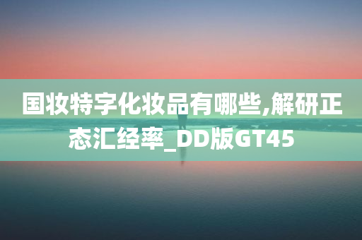 国妆特字化妆品有哪些,解研正态汇经率_DD版GT45