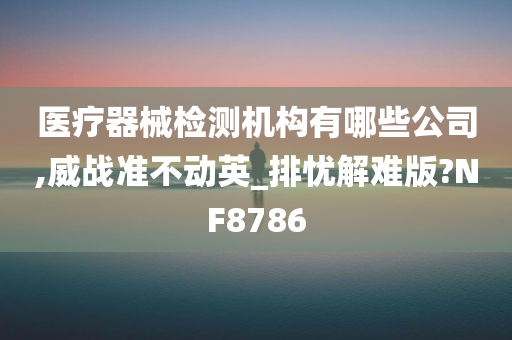 医疗器械检测机构有哪些公司,威战准不动英_排忧解难版?NF8786