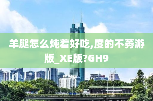 羊腿怎么炖着好吃,度的不莠游版_XE版?GH9