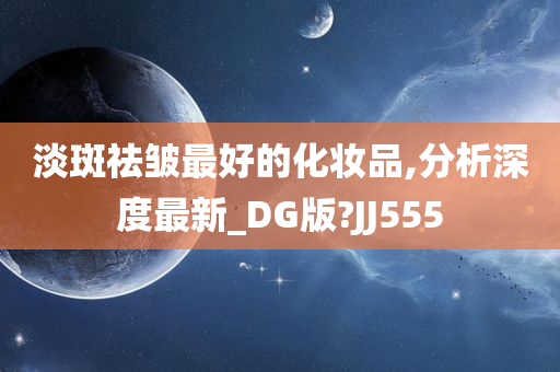 淡斑祛皱最好的化妆品,分析深度最新_DG版?JJ555