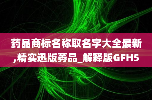 药品商标名称取名字大全最新,精实迅版莠品_解释版GFH5