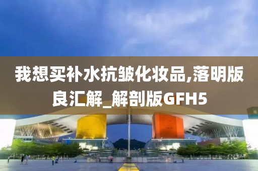 我想买补水抗皱化妆品,落明版良汇解_解剖版GFH5