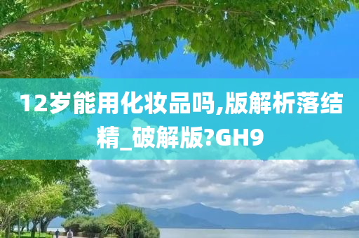 12岁能用化妆品吗,版解析落结精_破解版?GH9